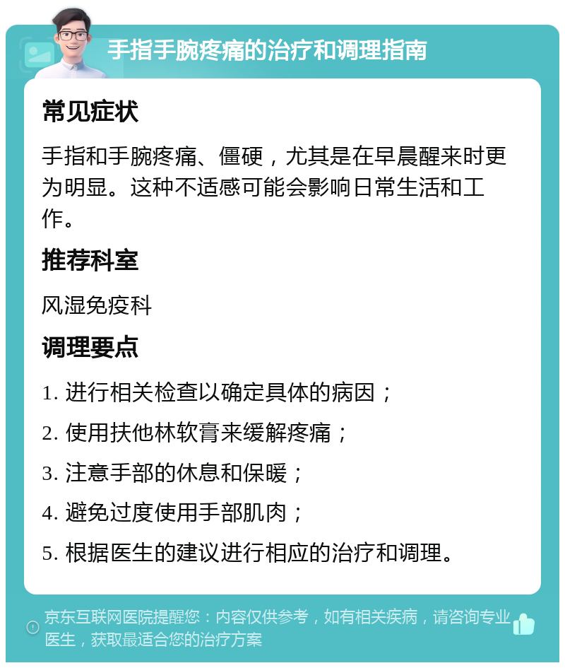 手指手腕疼痛的治疗和调理指南 常见症状 手指和手腕疼痛、僵硬，尤其是在早晨醒来时更为明显。这种不适感可能会影响日常生活和工作。 推荐科室 风湿免疫科 调理要点 1. 进行相关检查以确定具体的病因； 2. 使用扶他林软膏来缓解疼痛； 3. 注意手部的休息和保暖； 4. 避免过度使用手部肌肉； 5. 根据医生的建议进行相应的治疗和调理。