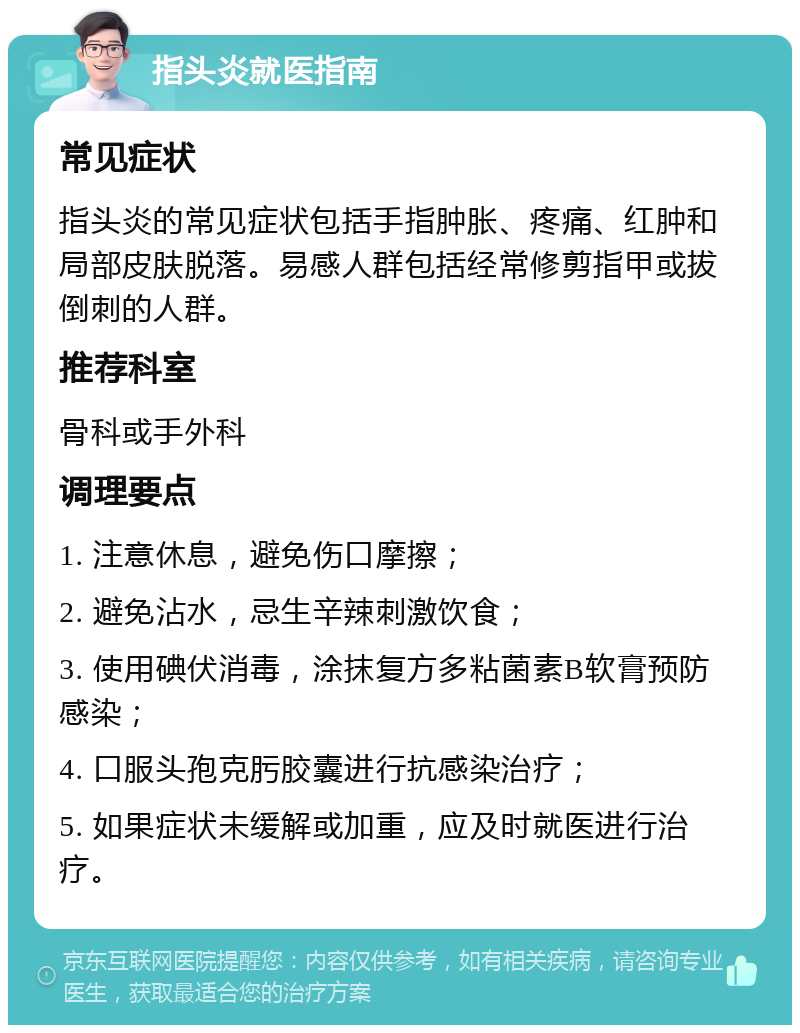 指头炎就医指南 常见症状 指头炎的常见症状包括手指肿胀、疼痛、红肿和局部皮肤脱落。易感人群包括经常修剪指甲或拔倒刺的人群。 推荐科室 骨科或手外科 调理要点 1. 注意休息，避免伤口摩擦； 2. 避免沾水，忌生辛辣刺激饮食； 3. 使用碘伏消毒，涂抹复方多粘菌素B软膏预防感染； 4. 口服头孢克肟胶囊进行抗感染治疗； 5. 如果症状未缓解或加重，应及时就医进行治疗。