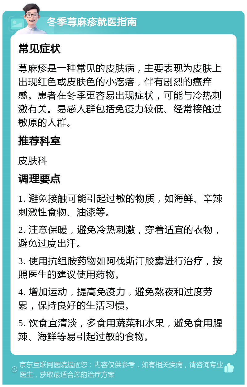 冬季荨麻疹就医指南 常见症状 荨麻疹是一种常见的皮肤病，主要表现为皮肤上出现红色或皮肤色的小疙瘩，伴有剧烈的瘙痒感。患者在冬季更容易出现症状，可能与冷热刺激有关。易感人群包括免疫力较低、经常接触过敏原的人群。 推荐科室 皮肤科 调理要点 1. 避免接触可能引起过敏的物质，如海鲜、辛辣刺激性食物、油漆等。 2. 注意保暖，避免冷热刺激，穿着适宜的衣物，避免过度出汗。 3. 使用抗组胺药物如阿伐斯汀胶囊进行治疗，按照医生的建议使用药物。 4. 增加运动，提高免疫力，避免熬夜和过度劳累，保持良好的生活习惯。 5. 饮食宜清淡，多食用蔬菜和水果，避免食用腥辣、海鲜等易引起过敏的食物。