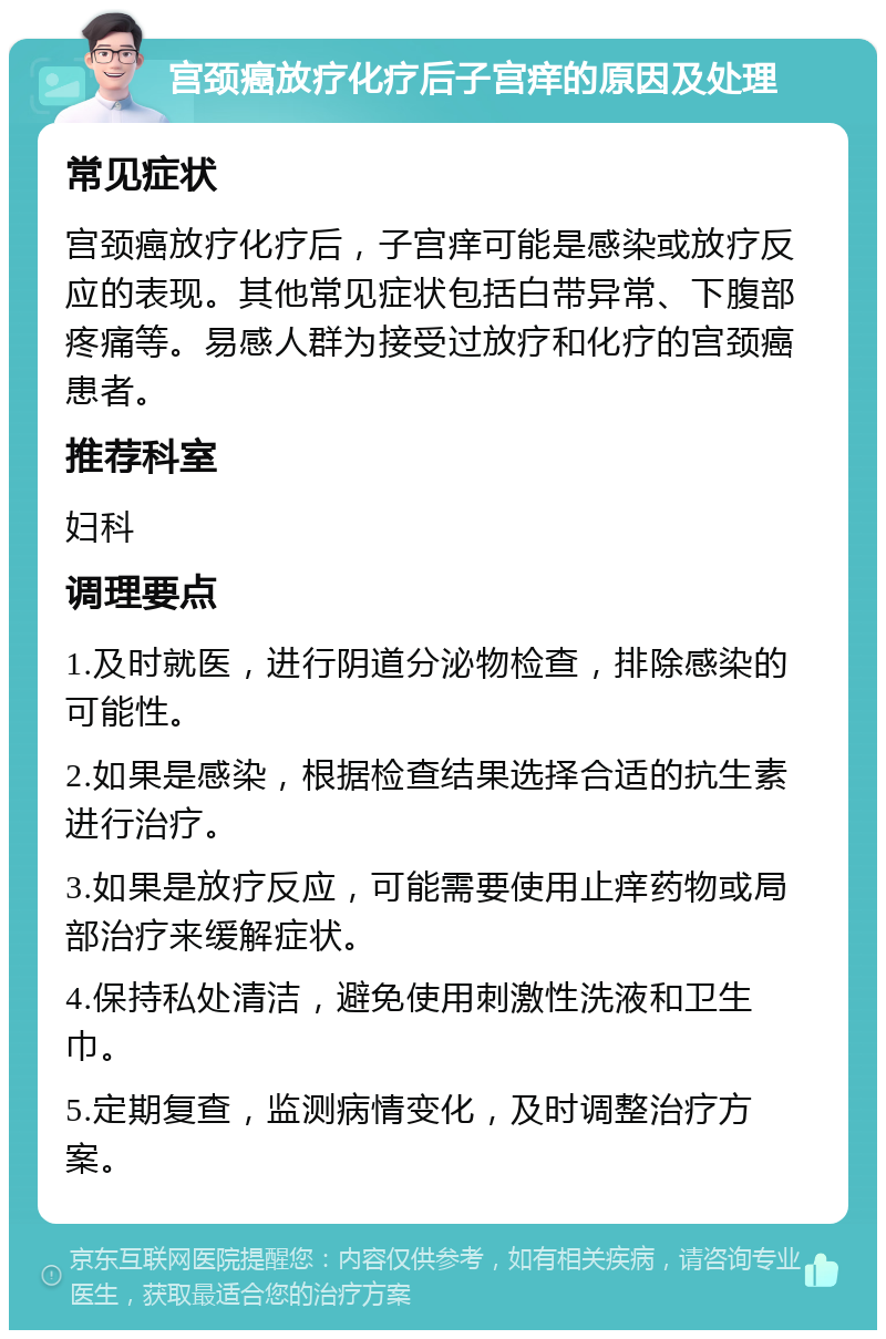 宫颈癌放疗化疗后子宫痒的原因及处理 常见症状 宫颈癌放疗化疗后，子宫痒可能是感染或放疗反应的表现。其他常见症状包括白带异常、下腹部疼痛等。易感人群为接受过放疗和化疗的宫颈癌患者。 推荐科室 妇科 调理要点 1.及时就医，进行阴道分泌物检查，排除感染的可能性。 2.如果是感染，根据检查结果选择合适的抗生素进行治疗。 3.如果是放疗反应，可能需要使用止痒药物或局部治疗来缓解症状。 4.保持私处清洁，避免使用刺激性洗液和卫生巾。 5.定期复查，监测病情变化，及时调整治疗方案。