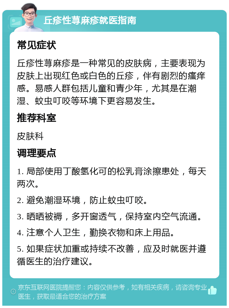 丘疹性荨麻疹就医指南 常见症状 丘疹性荨麻疹是一种常见的皮肤病，主要表现为皮肤上出现红色或白色的丘疹，伴有剧烈的瘙痒感。易感人群包括儿童和青少年，尤其是在潮湿、蚊虫叮咬等环境下更容易发生。 推荐科室 皮肤科 调理要点 1. 局部使用丁酸氢化可的松乳膏涂擦患处，每天两次。 2. 避免潮湿环境，防止蚊虫叮咬。 3. 晒晒被褥，多开窗透气，保持室内空气流通。 4. 注意个人卫生，勤换衣物和床上用品。 5. 如果症状加重或持续不改善，应及时就医并遵循医生的治疗建议。