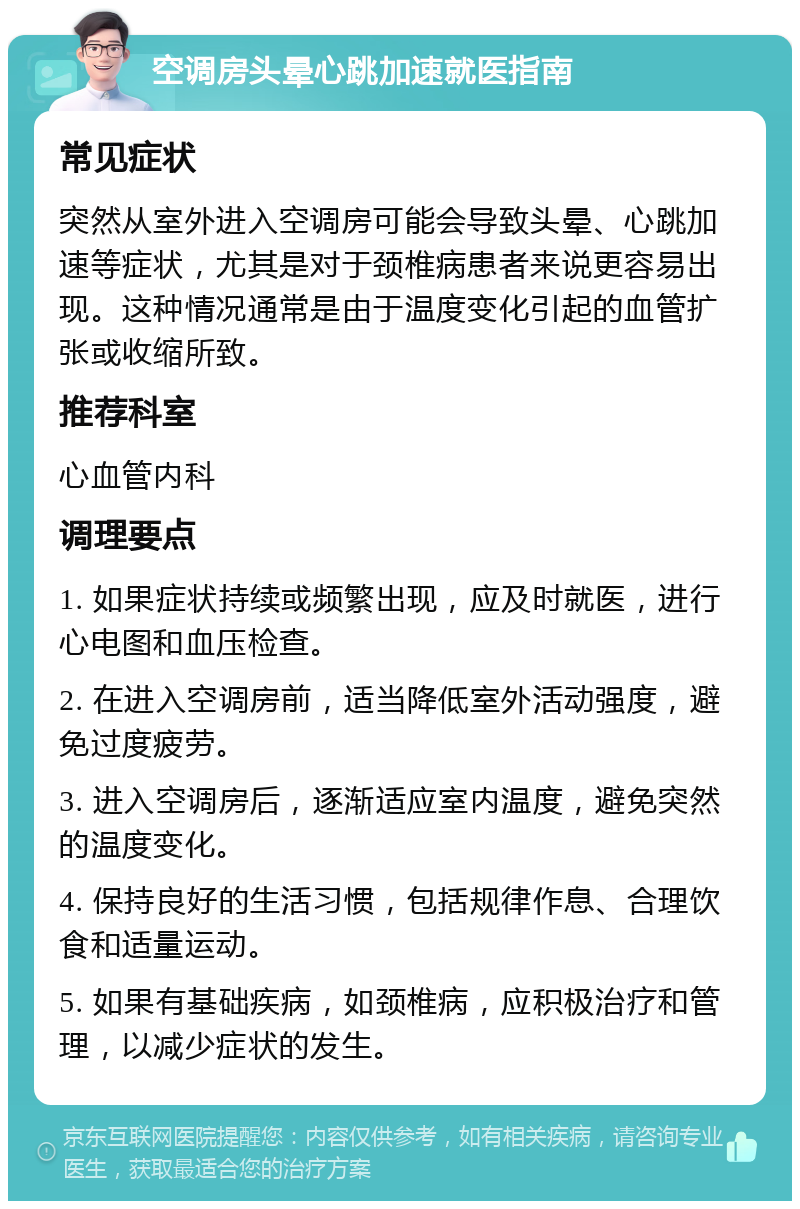 空调房头晕心跳加速就医指南 常见症状 突然从室外进入空调房可能会导致头晕、心跳加速等症状，尤其是对于颈椎病患者来说更容易出现。这种情况通常是由于温度变化引起的血管扩张或收缩所致。 推荐科室 心血管内科 调理要点 1. 如果症状持续或频繁出现，应及时就医，进行心电图和血压检查。 2. 在进入空调房前，适当降低室外活动强度，避免过度疲劳。 3. 进入空调房后，逐渐适应室内温度，避免突然的温度变化。 4. 保持良好的生活习惯，包括规律作息、合理饮食和适量运动。 5. 如果有基础疾病，如颈椎病，应积极治疗和管理，以减少症状的发生。