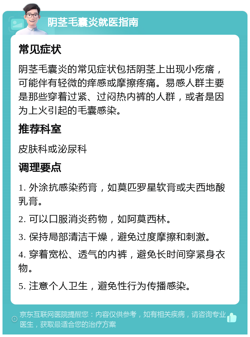 阴茎毛囊炎就医指南 常见症状 阴茎毛囊炎的常见症状包括阴茎上出现小疙瘩，可能伴有轻微的痒感或摩擦疼痛。易感人群主要是那些穿着过紧、过闷热内裤的人群，或者是因为上火引起的毛囊感染。 推荐科室 皮肤科或泌尿科 调理要点 1. 外涂抗感染药膏，如莫匹罗星软膏或夫西地酸乳膏。 2. 可以口服消炎药物，如阿莫西林。 3. 保持局部清洁干燥，避免过度摩擦和刺激。 4. 穿着宽松、透气的内裤，避免长时间穿紧身衣物。 5. 注意个人卫生，避免性行为传播感染。