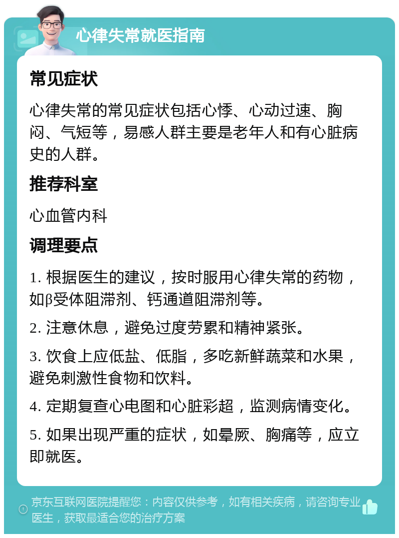 心律失常就医指南 常见症状 心律失常的常见症状包括心悸、心动过速、胸闷、气短等，易感人群主要是老年人和有心脏病史的人群。 推荐科室 心血管内科 调理要点 1. 根据医生的建议，按时服用心律失常的药物，如β受体阻滞剂、钙通道阻滞剂等。 2. 注意休息，避免过度劳累和精神紧张。 3. 饮食上应低盐、低脂，多吃新鲜蔬菜和水果，避免刺激性食物和饮料。 4. 定期复查心电图和心脏彩超，监测病情变化。 5. 如果出现严重的症状，如晕厥、胸痛等，应立即就医。