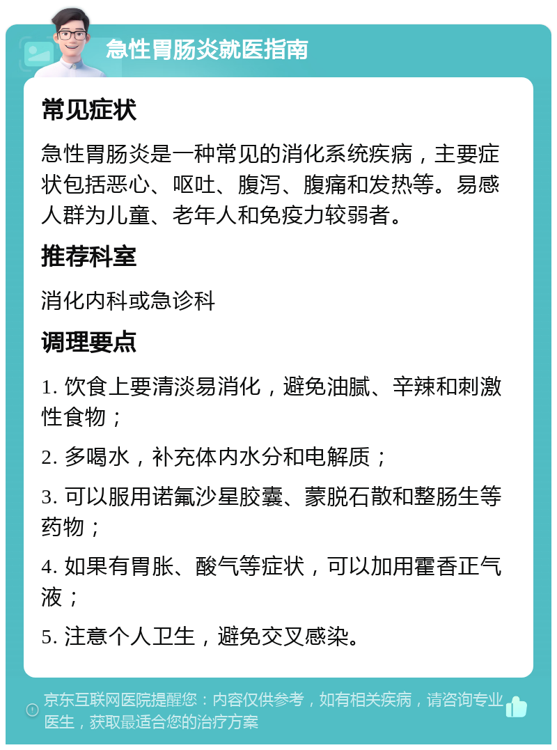 急性胃肠炎就医指南 常见症状 急性胃肠炎是一种常见的消化系统疾病，主要症状包括恶心、呕吐、腹泻、腹痛和发热等。易感人群为儿童、老年人和免疫力较弱者。 推荐科室 消化内科或急诊科 调理要点 1. 饮食上要清淡易消化，避免油腻、辛辣和刺激性食物； 2. 多喝水，补充体内水分和电解质； 3. 可以服用诺氟沙星胶囊、蒙脱石散和整肠生等药物； 4. 如果有胃胀、酸气等症状，可以加用霍香正气液； 5. 注意个人卫生，避免交叉感染。