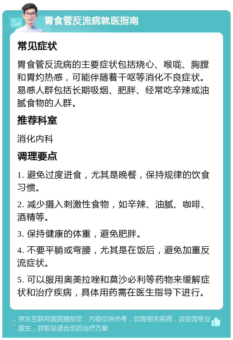 胃食管反流病就医指南 常见症状 胃食管反流病的主要症状包括烧心、喉咙、胸膛和胃灼热感，可能伴随着干呕等消化不良症状。易感人群包括长期吸烟、肥胖、经常吃辛辣或油腻食物的人群。 推荐科室 消化内科 调理要点 1. 避免过度进食，尤其是晚餐，保持规律的饮食习惯。 2. 减少摄入刺激性食物，如辛辣、油腻、咖啡、酒精等。 3. 保持健康的体重，避免肥胖。 4. 不要平躺或弯腰，尤其是在饭后，避免加重反流症状。 5. 可以服用奥美拉唑和莫沙必利等药物来缓解症状和治疗疾病，具体用药需在医生指导下进行。