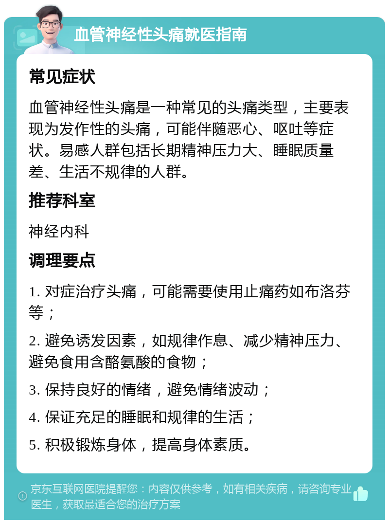 血管神经性头痛就医指南 常见症状 血管神经性头痛是一种常见的头痛类型，主要表现为发作性的头痛，可能伴随恶心、呕吐等症状。易感人群包括长期精神压力大、睡眠质量差、生活不规律的人群。 推荐科室 神经内科 调理要点 1. 对症治疗头痛，可能需要使用止痛药如布洛芬等； 2. 避免诱发因素，如规律作息、减少精神压力、避免食用含酪氨酸的食物； 3. 保持良好的情绪，避免情绪波动； 4. 保证充足的睡眠和规律的生活； 5. 积极锻炼身体，提高身体素质。