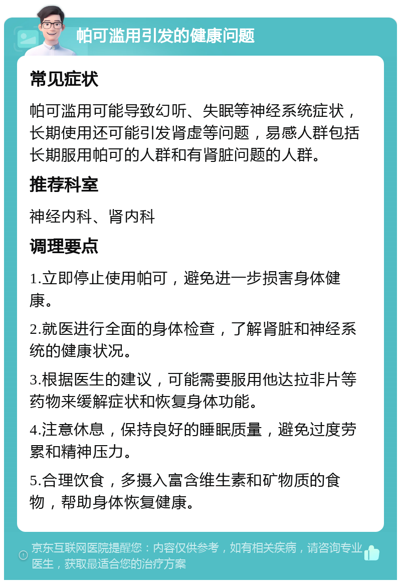 帕可滥用引发的健康问题 常见症状 帕可滥用可能导致幻听、失眠等神经系统症状，长期使用还可能引发肾虚等问题，易感人群包括长期服用帕可的人群和有肾脏问题的人群。 推荐科室 神经内科、肾内科 调理要点 1.立即停止使用帕可，避免进一步损害身体健康。 2.就医进行全面的身体检查，了解肾脏和神经系统的健康状况。 3.根据医生的建议，可能需要服用他达拉非片等药物来缓解症状和恢复身体功能。 4.注意休息，保持良好的睡眠质量，避免过度劳累和精神压力。 5.合理饮食，多摄入富含维生素和矿物质的食物，帮助身体恢复健康。