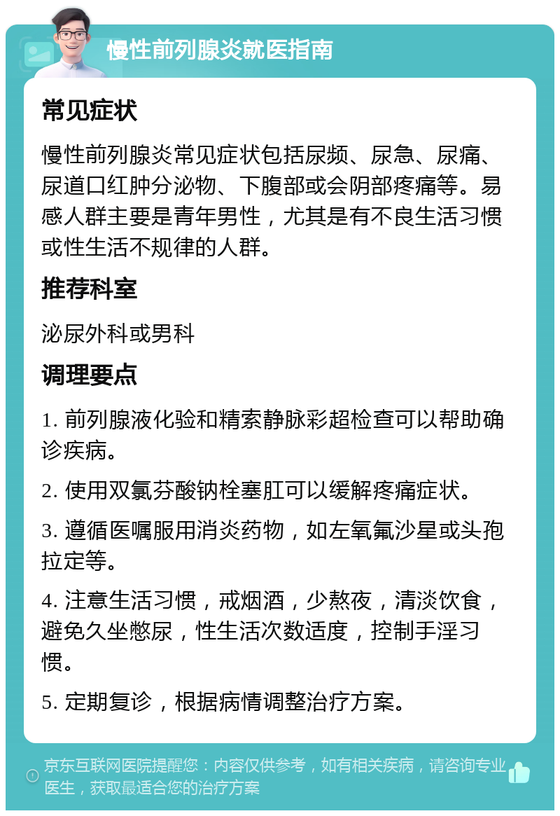 慢性前列腺炎就医指南 常见症状 慢性前列腺炎常见症状包括尿频、尿急、尿痛、尿道口红肿分泌物、下腹部或会阴部疼痛等。易感人群主要是青年男性，尤其是有不良生活习惯或性生活不规律的人群。 推荐科室 泌尿外科或男科 调理要点 1. 前列腺液化验和精索静脉彩超检查可以帮助确诊疾病。 2. 使用双氯芬酸钠栓塞肛可以缓解疼痛症状。 3. 遵循医嘱服用消炎药物，如左氧氟沙星或头孢拉定等。 4. 注意生活习惯，戒烟酒，少熬夜，清淡饮食，避免久坐憋尿，性生活次数适度，控制手淫习惯。 5. 定期复诊，根据病情调整治疗方案。