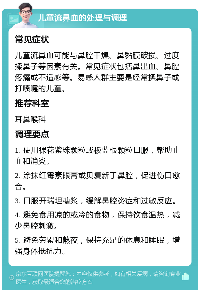 儿童流鼻血的处理与调理 常见症状 儿童流鼻血可能与鼻腔干燥、鼻黏膜破损、过度揉鼻子等因素有关。常见症状包括鼻出血、鼻腔疼痛或不适感等。易感人群主要是经常揉鼻子或打喷嚏的儿童。 推荐科室 耳鼻喉科 调理要点 1. 使用裸花紫珠颗粒或板蓝根颗粒口服，帮助止血和消炎。 2. 涂抹红霉素眼膏或贝复新于鼻腔，促进伤口愈合。 3. 口服开瑞坦糖浆，缓解鼻腔炎症和过敏反应。 4. 避免食用凉的或冷的食物，保持饮食温热，减少鼻腔刺激。 5. 避免劳累和熬夜，保持充足的休息和睡眠，增强身体抵抗力。