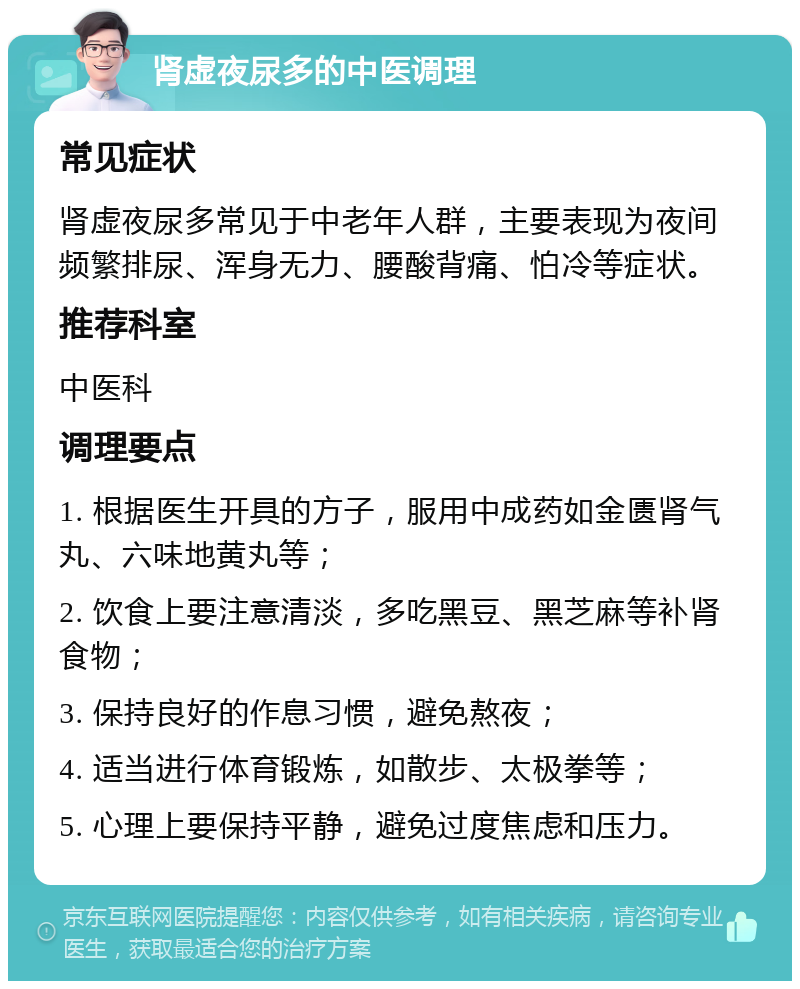 肾虚夜尿多的中医调理 常见症状 肾虚夜尿多常见于中老年人群，主要表现为夜间频繁排尿、浑身无力、腰酸背痛、怕冷等症状。 推荐科室 中医科 调理要点 1. 根据医生开具的方子，服用中成药如金匮肾气丸、六味地黄丸等； 2. 饮食上要注意清淡，多吃黑豆、黑芝麻等补肾食物； 3. 保持良好的作息习惯，避免熬夜； 4. 适当进行体育锻炼，如散步、太极拳等； 5. 心理上要保持平静，避免过度焦虑和压力。