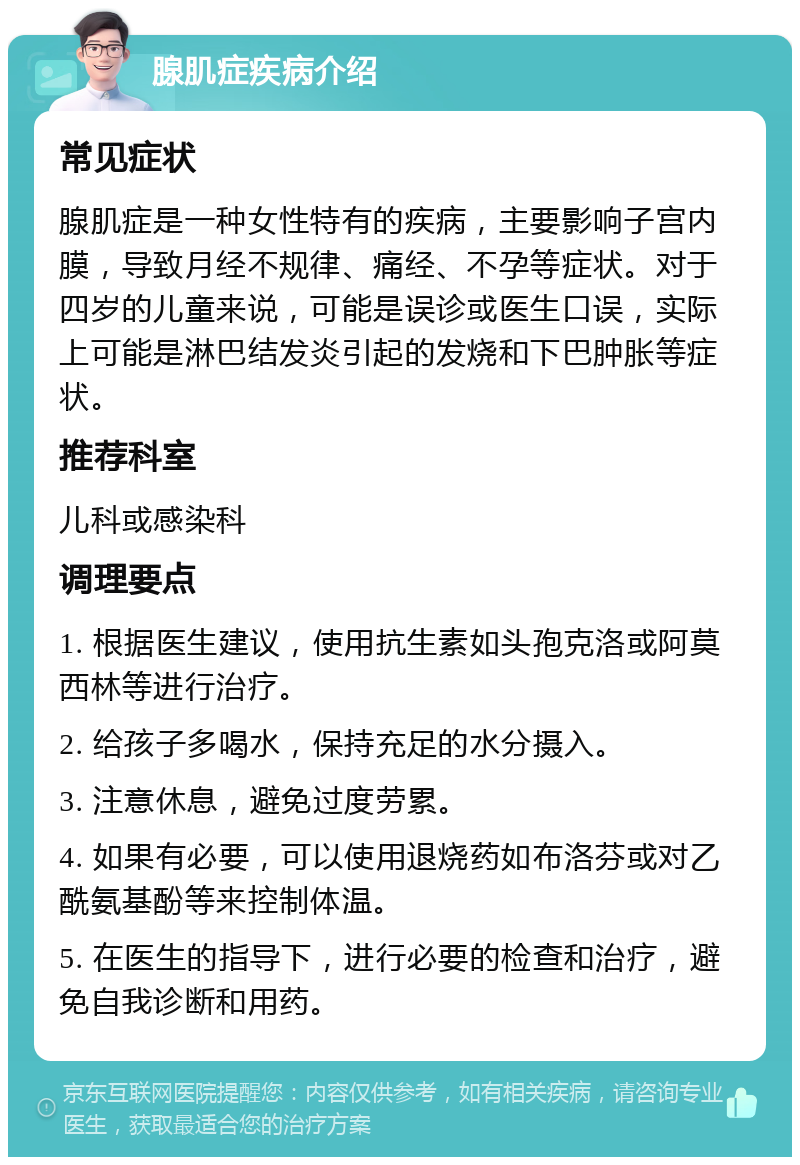 腺肌症疾病介绍 常见症状 腺肌症是一种女性特有的疾病，主要影响子宫内膜，导致月经不规律、痛经、不孕等症状。对于四岁的儿童来说，可能是误诊或医生口误，实际上可能是淋巴结发炎引起的发烧和下巴肿胀等症状。 推荐科室 儿科或感染科 调理要点 1. 根据医生建议，使用抗生素如头孢克洛或阿莫西林等进行治疗。 2. 给孩子多喝水，保持充足的水分摄入。 3. 注意休息，避免过度劳累。 4. 如果有必要，可以使用退烧药如布洛芬或对乙酰氨基酚等来控制体温。 5. 在医生的指导下，进行必要的检查和治疗，避免自我诊断和用药。