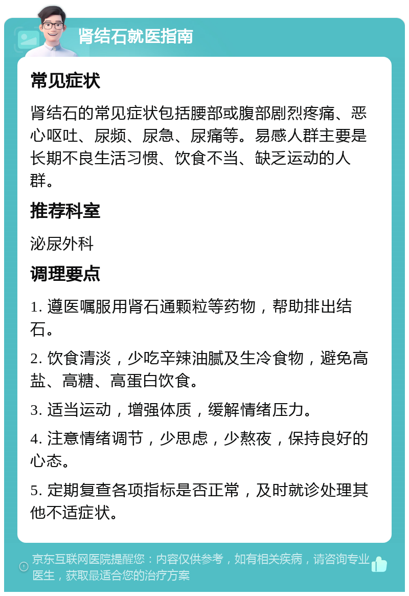 肾结石就医指南 常见症状 肾结石的常见症状包括腰部或腹部剧烈疼痛、恶心呕吐、尿频、尿急、尿痛等。易感人群主要是长期不良生活习惯、饮食不当、缺乏运动的人群。 推荐科室 泌尿外科 调理要点 1. 遵医嘱服用肾石通颗粒等药物，帮助排出结石。 2. 饮食清淡，少吃辛辣油腻及生冷食物，避免高盐、高糖、高蛋白饮食。 3. 适当运动，增强体质，缓解情绪压力。 4. 注意情绪调节，少思虑，少熬夜，保持良好的心态。 5. 定期复查各项指标是否正常，及时就诊处理其他不适症状。