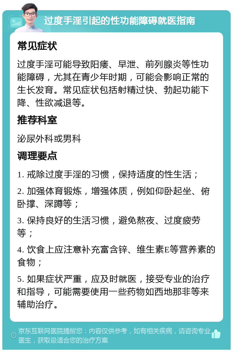 过度手淫引起的性功能障碍就医指南 常见症状 过度手淫可能导致阳痿、早泄、前列腺炎等性功能障碍，尤其在青少年时期，可能会影响正常的生长发育。常见症状包括射精过快、勃起功能下降、性欲减退等。 推荐科室 泌尿外科或男科 调理要点 1. 戒除过度手淫的习惯，保持适度的性生活； 2. 加强体育锻炼，增强体质，例如仰卧起坐、俯卧撑、深蹲等； 3. 保持良好的生活习惯，避免熬夜、过度疲劳等； 4. 饮食上应注意补充富含锌、维生素E等营养素的食物； 5. 如果症状严重，应及时就医，接受专业的治疗和指导，可能需要使用一些药物如西地那非等来辅助治疗。