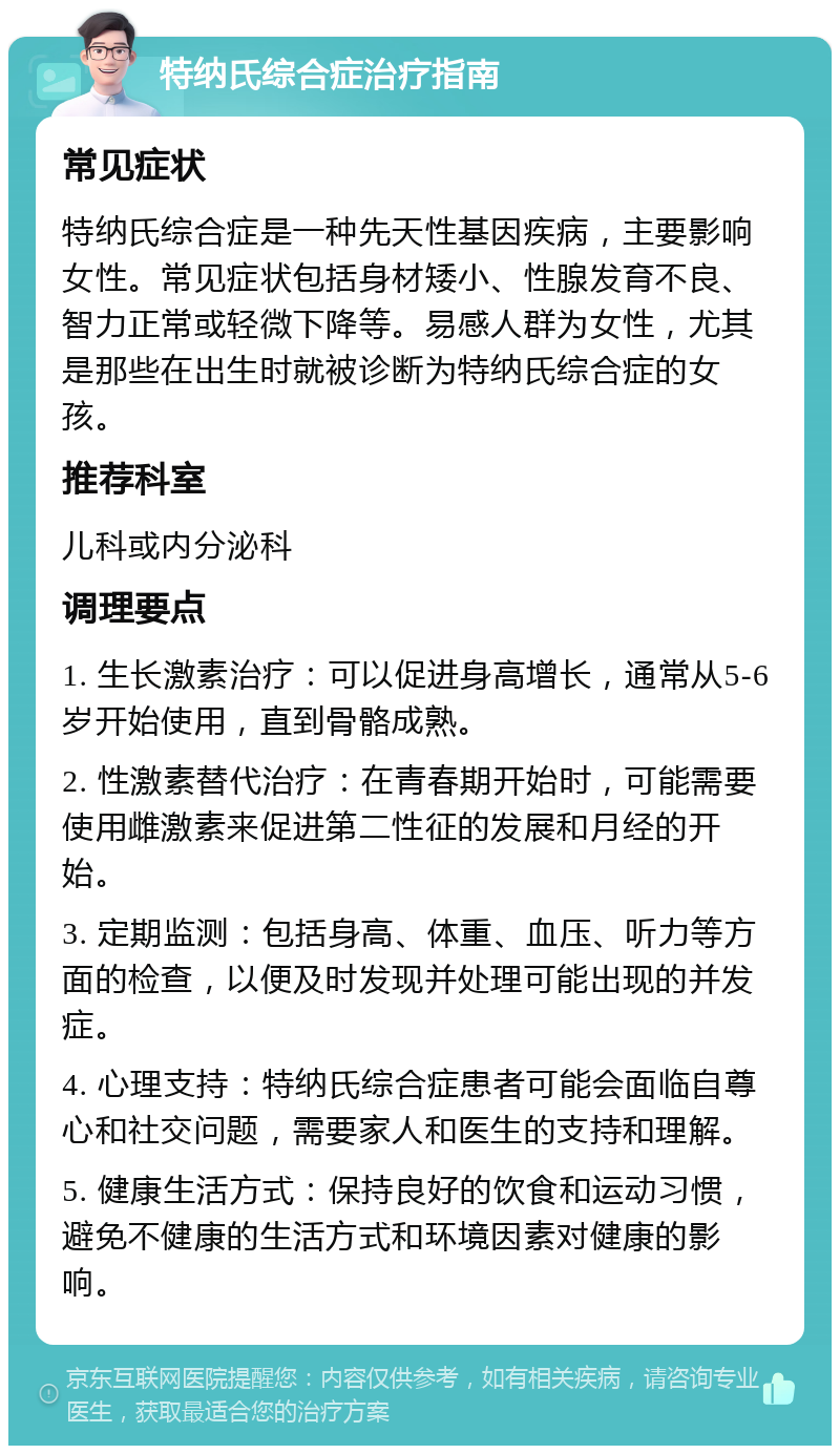 特纳氏综合症治疗指南 常见症状 特纳氏综合症是一种先天性基因疾病，主要影响女性。常见症状包括身材矮小、性腺发育不良、智力正常或轻微下降等。易感人群为女性，尤其是那些在出生时就被诊断为特纳氏综合症的女孩。 推荐科室 儿科或内分泌科 调理要点 1. 生长激素治疗：可以促进身高增长，通常从5-6岁开始使用，直到骨骼成熟。 2. 性激素替代治疗：在青春期开始时，可能需要使用雌激素来促进第二性征的发展和月经的开始。 3. 定期监测：包括身高、体重、血压、听力等方面的检查，以便及时发现并处理可能出现的并发症。 4. 心理支持：特纳氏综合症患者可能会面临自尊心和社交问题，需要家人和医生的支持和理解。 5. 健康生活方式：保持良好的饮食和运动习惯，避免不健康的生活方式和环境因素对健康的影响。