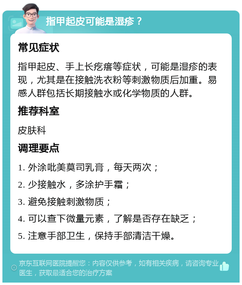 指甲起皮可能是湿疹？ 常见症状 指甲起皮、手上长疙瘩等症状，可能是湿疹的表现，尤其是在接触洗衣粉等刺激物质后加重。易感人群包括长期接触水或化学物质的人群。 推荐科室 皮肤科 调理要点 1. 外涂吡美莫司乳膏，每天两次； 2. 少接触水，多涂护手霜； 3. 避免接触刺激物质； 4. 可以查下微量元素，了解是否存在缺乏； 5. 注意手部卫生，保持手部清洁干燥。