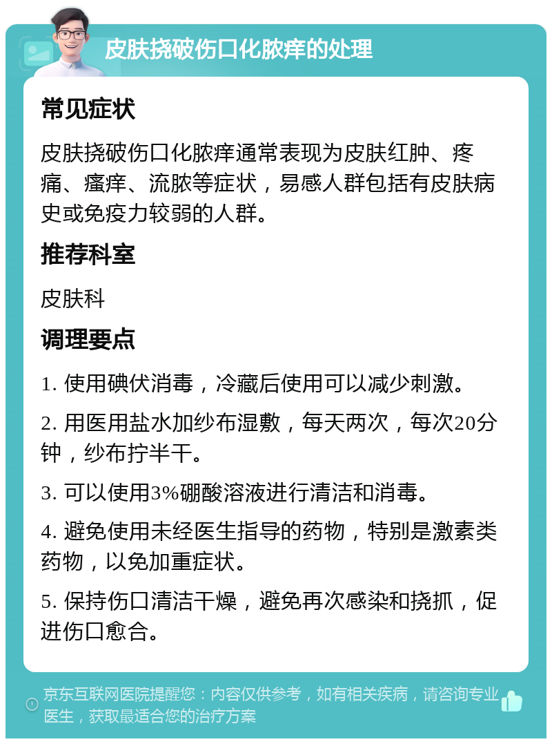 皮肤挠破伤口化脓痒的处理 常见症状 皮肤挠破伤口化脓痒通常表现为皮肤红肿、疼痛、瘙痒、流脓等症状，易感人群包括有皮肤病史或免疫力较弱的人群。 推荐科室 皮肤科 调理要点 1. 使用碘伏消毒，冷藏后使用可以减少刺激。 2. 用医用盐水加纱布湿敷，每天两次，每次20分钟，纱布拧半干。 3. 可以使用3%硼酸溶液进行清洁和消毒。 4. 避免使用未经医生指导的药物，特别是激素类药物，以免加重症状。 5. 保持伤口清洁干燥，避免再次感染和挠抓，促进伤口愈合。