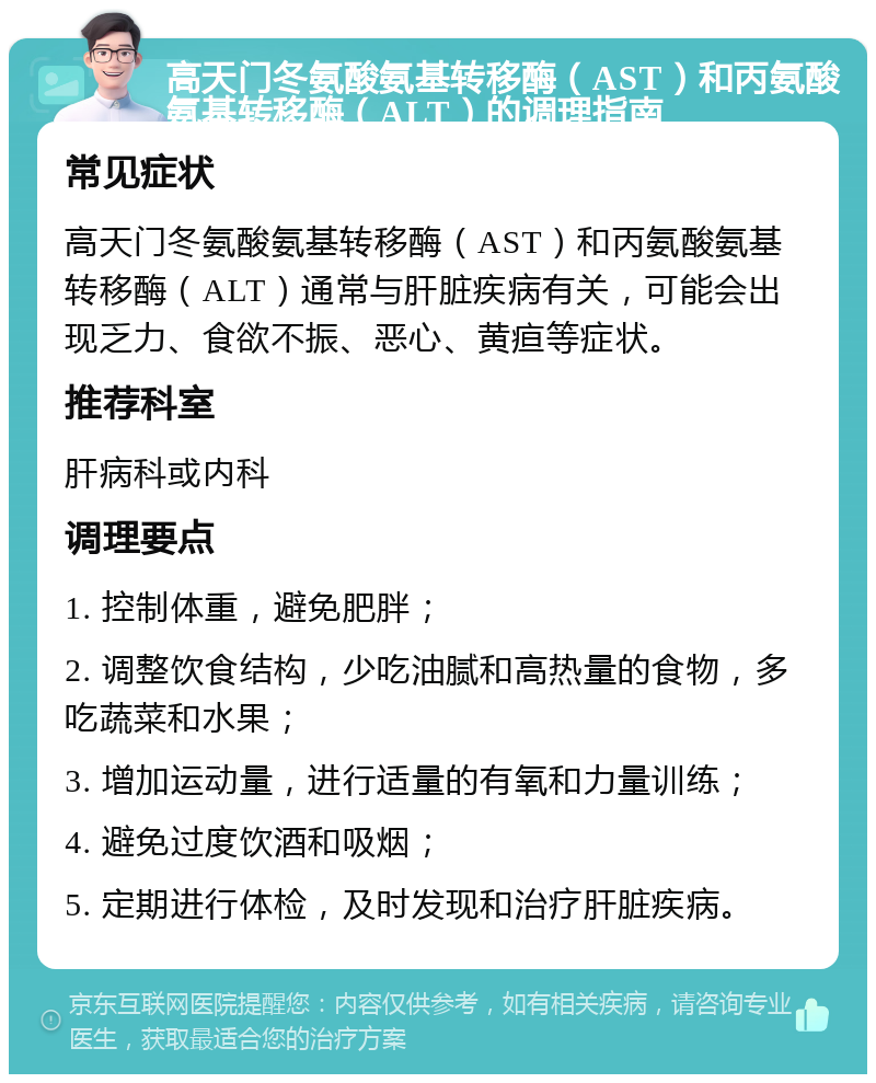 高天门冬氨酸氨基转移酶（AST）和丙氨酸氨基转移酶（ALT）的调理指南 常见症状 高天门冬氨酸氨基转移酶（AST）和丙氨酸氨基转移酶（ALT）通常与肝脏疾病有关，可能会出现乏力、食欲不振、恶心、黄疸等症状。 推荐科室 肝病科或内科 调理要点 1. 控制体重，避免肥胖； 2. 调整饮食结构，少吃油腻和高热量的食物，多吃蔬菜和水果； 3. 增加运动量，进行适量的有氧和力量训练； 4. 避免过度饮酒和吸烟； 5. 定期进行体检，及时发现和治疗肝脏疾病。