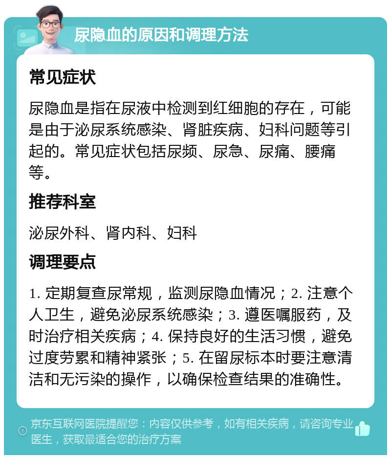 尿隐血的原因和调理方法 常见症状 尿隐血是指在尿液中检测到红细胞的存在，可能是由于泌尿系统感染、肾脏疾病、妇科问题等引起的。常见症状包括尿频、尿急、尿痛、腰痛等。 推荐科室 泌尿外科、肾内科、妇科 调理要点 1. 定期复查尿常规，监测尿隐血情况；2. 注意个人卫生，避免泌尿系统感染；3. 遵医嘱服药，及时治疗相关疾病；4. 保持良好的生活习惯，避免过度劳累和精神紧张；5. 在留尿标本时要注意清洁和无污染的操作，以确保检查结果的准确性。