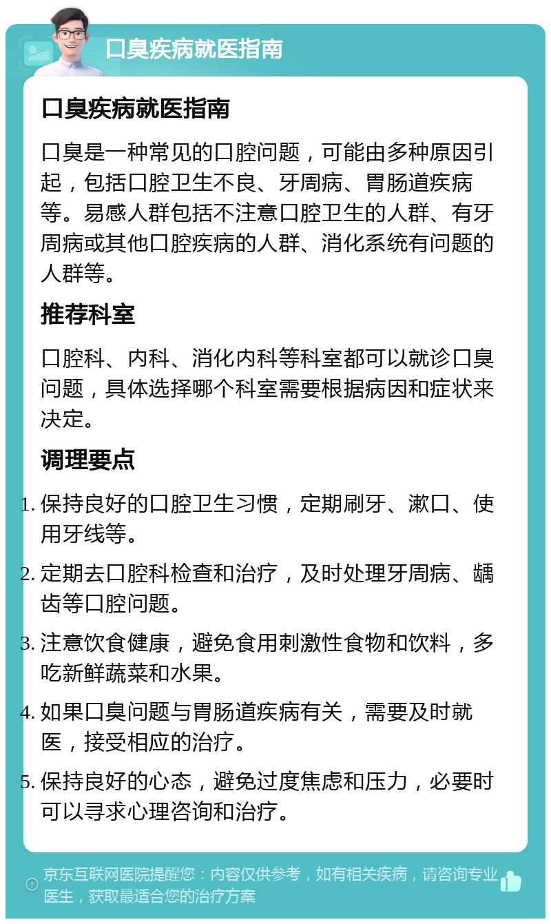 口臭疾病就医指南 口臭疾病就医指南 口臭是一种常见的口腔问题，可能由多种原因引起，包括口腔卫生不良、牙周病、胃肠道疾病等。易感人群包括不注意口腔卫生的人群、有牙周病或其他口腔疾病的人群、消化系统有问题的人群等。 推荐科室 口腔科、内科、消化内科等科室都可以就诊口臭问题，具体选择哪个科室需要根据病因和症状来决定。 调理要点 保持良好的口腔卫生习惯，定期刷牙、漱口、使用牙线等。 定期去口腔科检查和治疗，及时处理牙周病、龋齿等口腔问题。 注意饮食健康，避免食用刺激性食物和饮料，多吃新鲜蔬菜和水果。 如果口臭问题与胃肠道疾病有关，需要及时就医，接受相应的治疗。 保持良好的心态，避免过度焦虑和压力，必要时可以寻求心理咨询和治疗。