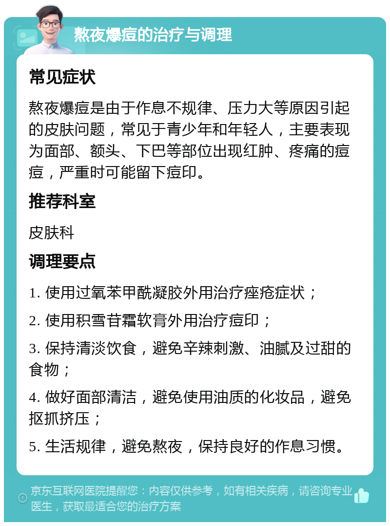 熬夜爆痘的治疗与调理 常见症状 熬夜爆痘是由于作息不规律、压力大等原因引起的皮肤问题，常见于青少年和年轻人，主要表现为面部、额头、下巴等部位出现红肿、疼痛的痘痘，严重时可能留下痘印。 推荐科室 皮肤科 调理要点 1. 使用过氧苯甲酰凝胶外用治疗痤疮症状； 2. 使用积雪苷霜软膏外用治疗痘印； 3. 保持清淡饮食，避免辛辣刺激、油腻及过甜的食物； 4. 做好面部清洁，避免使用油质的化妆品，避免抠抓挤压； 5. 生活规律，避免熬夜，保持良好的作息习惯。