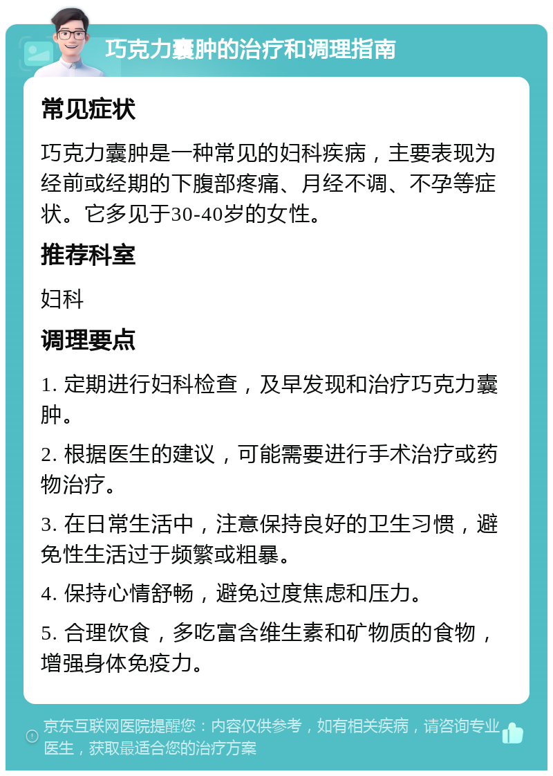 巧克力囊肿的治疗和调理指南 常见症状 巧克力囊肿是一种常见的妇科疾病，主要表现为经前或经期的下腹部疼痛、月经不调、不孕等症状。它多见于30-40岁的女性。 推荐科室 妇科 调理要点 1. 定期进行妇科检查，及早发现和治疗巧克力囊肿。 2. 根据医生的建议，可能需要进行手术治疗或药物治疗。 3. 在日常生活中，注意保持良好的卫生习惯，避免性生活过于频繁或粗暴。 4. 保持心情舒畅，避免过度焦虑和压力。 5. 合理饮食，多吃富含维生素和矿物质的食物，增强身体免疫力。