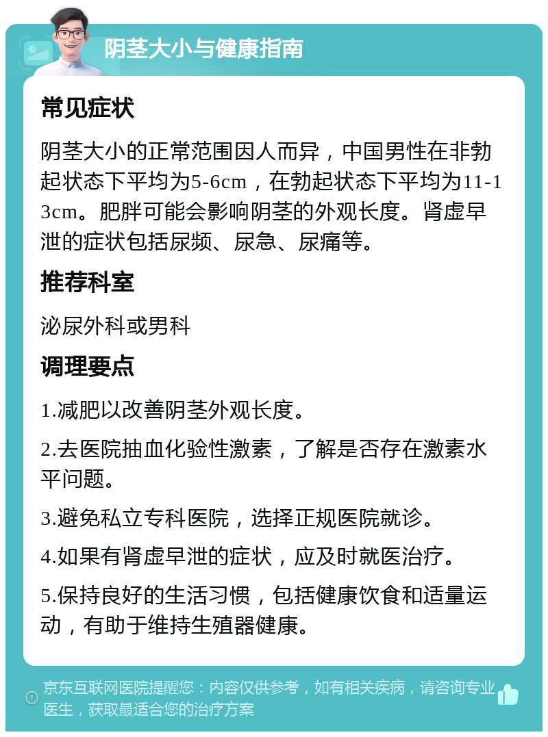 阴茎大小与健康指南 常见症状 阴茎大小的正常范围因人而异，中国男性在非勃起状态下平均为5-6cm，在勃起状态下平均为11-13cm。肥胖可能会影响阴茎的外观长度。肾虚早泄的症状包括尿频、尿急、尿痛等。 推荐科室 泌尿外科或男科 调理要点 1.减肥以改善阴茎外观长度。 2.去医院抽血化验性激素，了解是否存在激素水平问题。 3.避免私立专科医院，选择正规医院就诊。 4.如果有肾虚早泄的症状，应及时就医治疗。 5.保持良好的生活习惯，包括健康饮食和适量运动，有助于维持生殖器健康。