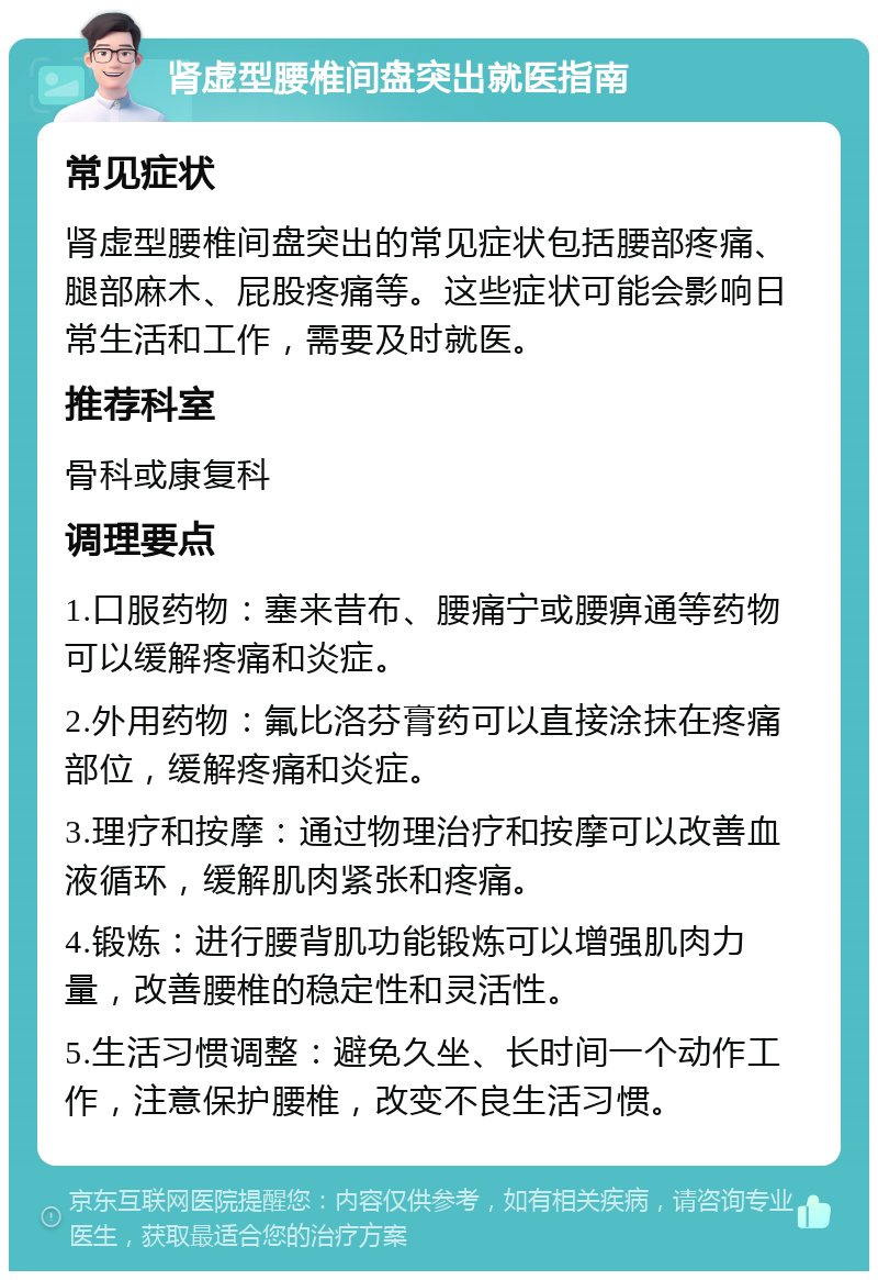 肾虚型腰椎间盘突出就医指南 常见症状 肾虚型腰椎间盘突出的常见症状包括腰部疼痛、腿部麻木、屁股疼痛等。这些症状可能会影响日常生活和工作，需要及时就医。 推荐科室 骨科或康复科 调理要点 1.口服药物：塞来昔布、腰痛宁或腰痹通等药物可以缓解疼痛和炎症。 2.外用药物：氟比洛芬膏药可以直接涂抹在疼痛部位，缓解疼痛和炎症。 3.理疗和按摩：通过物理治疗和按摩可以改善血液循环，缓解肌肉紧张和疼痛。 4.锻炼：进行腰背肌功能锻炼可以增强肌肉力量，改善腰椎的稳定性和灵活性。 5.生活习惯调整：避免久坐、长时间一个动作工作，注意保护腰椎，改变不良生活习惯。