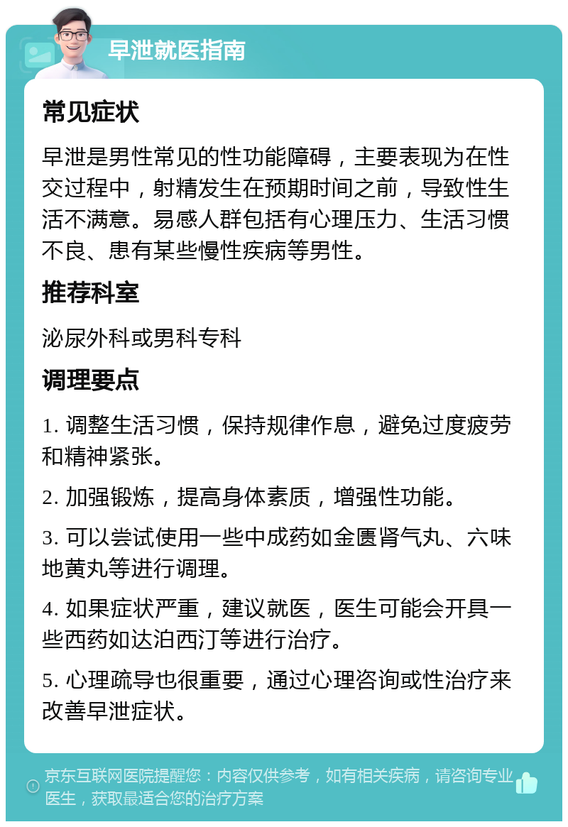 早泄就医指南 常见症状 早泄是男性常见的性功能障碍，主要表现为在性交过程中，射精发生在预期时间之前，导致性生活不满意。易感人群包括有心理压力、生活习惯不良、患有某些慢性疾病等男性。 推荐科室 泌尿外科或男科专科 调理要点 1. 调整生活习惯，保持规律作息，避免过度疲劳和精神紧张。 2. 加强锻炼，提高身体素质，增强性功能。 3. 可以尝试使用一些中成药如金匮肾气丸、六味地黄丸等进行调理。 4. 如果症状严重，建议就医，医生可能会开具一些西药如达泊西汀等进行治疗。 5. 心理疏导也很重要，通过心理咨询或性治疗来改善早泄症状。