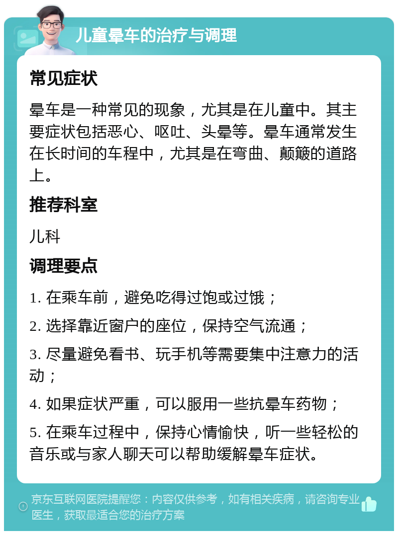 儿童晕车的治疗与调理 常见症状 晕车是一种常见的现象，尤其是在儿童中。其主要症状包括恶心、呕吐、头晕等。晕车通常发生在长时间的车程中，尤其是在弯曲、颠簸的道路上。 推荐科室 儿科 调理要点 1. 在乘车前，避免吃得过饱或过饿； 2. 选择靠近窗户的座位，保持空气流通； 3. 尽量避免看书、玩手机等需要集中注意力的活动； 4. 如果症状严重，可以服用一些抗晕车药物； 5. 在乘车过程中，保持心情愉快，听一些轻松的音乐或与家人聊天可以帮助缓解晕车症状。