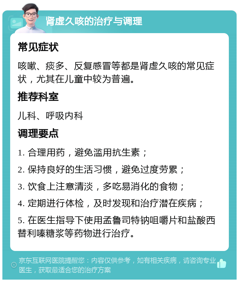 肾虚久咳的治疗与调理 常见症状 咳嗽、痰多、反复感冒等都是肾虚久咳的常见症状，尤其在儿童中较为普遍。 推荐科室 儿科、呼吸内科 调理要点 1. 合理用药，避免滥用抗生素； 2. 保持良好的生活习惯，避免过度劳累； 3. 饮食上注意清淡，多吃易消化的食物； 4. 定期进行体检，及时发现和治疗潜在疾病； 5. 在医生指导下使用孟鲁司特钠咀嚼片和盐酸西替利嗪糖浆等药物进行治疗。