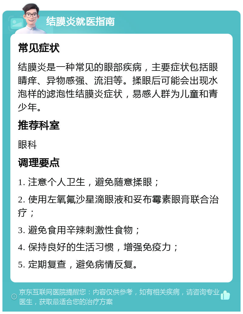 结膜炎就医指南 常见症状 结膜炎是一种常见的眼部疾病，主要症状包括眼睛痒、异物感强、流泪等。揉眼后可能会出现水泡样的滤泡性结膜炎症状，易感人群为儿童和青少年。 推荐科室 眼科 调理要点 1. 注意个人卫生，避免随意揉眼； 2. 使用左氧氟沙星滴眼液和妥布霉素眼膏联合治疗； 3. 避免食用辛辣刺激性食物； 4. 保持良好的生活习惯，增强免疫力； 5. 定期复查，避免病情反复。