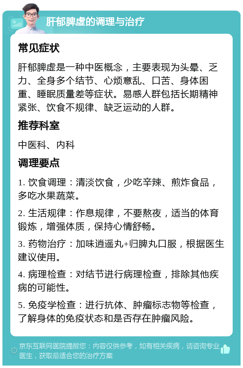 肝郁脾虚的调理与治疗 常见症状 肝郁脾虚是一种中医概念，主要表现为头晕、乏力、全身多个结节、心烦意乱、口苦、身体困重、睡眠质量差等症状。易感人群包括长期精神紧张、饮食不规律、缺乏运动的人群。 推荐科室 中医科、内科 调理要点 1. 饮食调理：清淡饮食，少吃辛辣、煎炸食品，多吃水果蔬菜。 2. 生活规律：作息规律，不要熬夜，适当的体育锻炼，增强体质，保持心情舒畅。 3. 药物治疗：加味逍遥丸+归脾丸口服，根据医生建议使用。 4. 病理检查：对结节进行病理检查，排除其他疾病的可能性。 5. 免疫学检查：进行抗体、肿瘤标志物等检查，了解身体的免疫状态和是否存在肿瘤风险。