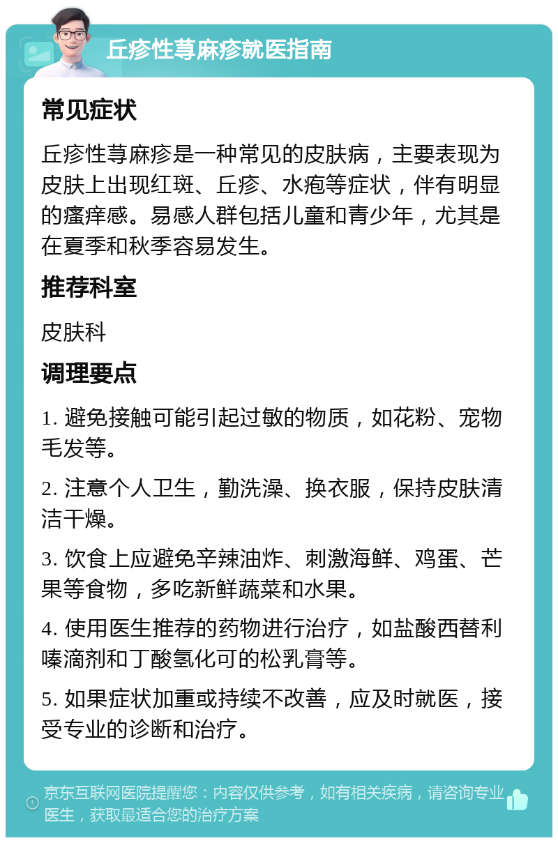 丘疹性荨麻疹就医指南 常见症状 丘疹性荨麻疹是一种常见的皮肤病，主要表现为皮肤上出现红斑、丘疹、水疱等症状，伴有明显的瘙痒感。易感人群包括儿童和青少年，尤其是在夏季和秋季容易发生。 推荐科室 皮肤科 调理要点 1. 避免接触可能引起过敏的物质，如花粉、宠物毛发等。 2. 注意个人卫生，勤洗澡、换衣服，保持皮肤清洁干燥。 3. 饮食上应避免辛辣油炸、刺激海鲜、鸡蛋、芒果等食物，多吃新鲜蔬菜和水果。 4. 使用医生推荐的药物进行治疗，如盐酸西替利嗪滴剂和丁酸氢化可的松乳膏等。 5. 如果症状加重或持续不改善，应及时就医，接受专业的诊断和治疗。