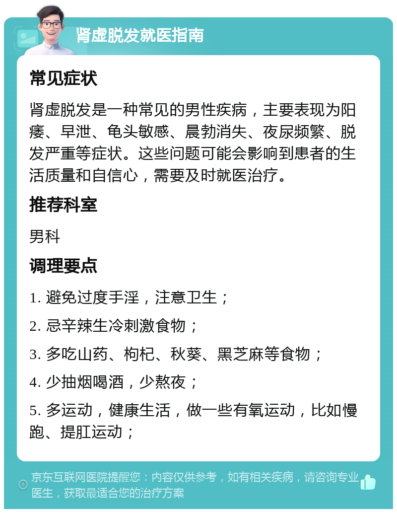 肾虚脱发就医指南 常见症状 肾虚脱发是一种常见的男性疾病，主要表现为阳痿、早泄、龟头敏感、晨勃消失、夜尿频繁、脱发严重等症状。这些问题可能会影响到患者的生活质量和自信心，需要及时就医治疗。 推荐科室 男科 调理要点 1. 避免过度手淫，注意卫生； 2. 忌辛辣生冷刺激食物； 3. 多吃山药、枸杞、秋葵、黑芝麻等食物； 4. 少抽烟喝酒，少熬夜； 5. 多运动，健康生活，做一些有氧运动，比如慢跑、提肛运动；