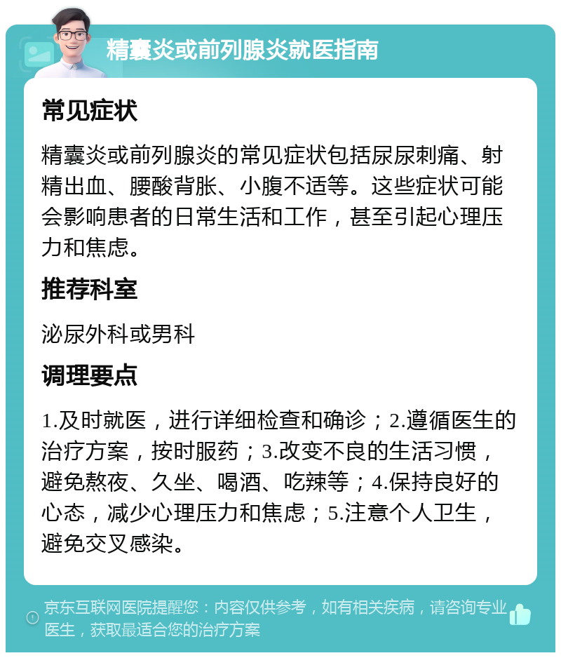 精囊炎或前列腺炎就医指南 常见症状 精囊炎或前列腺炎的常见症状包括尿尿刺痛、射精出血、腰酸背胀、小腹不适等。这些症状可能会影响患者的日常生活和工作，甚至引起心理压力和焦虑。 推荐科室 泌尿外科或男科 调理要点 1.及时就医，进行详细检查和确诊；2.遵循医生的治疗方案，按时服药；3.改变不良的生活习惯，避免熬夜、久坐、喝酒、吃辣等；4.保持良好的心态，减少心理压力和焦虑；5.注意个人卫生，避免交叉感染。