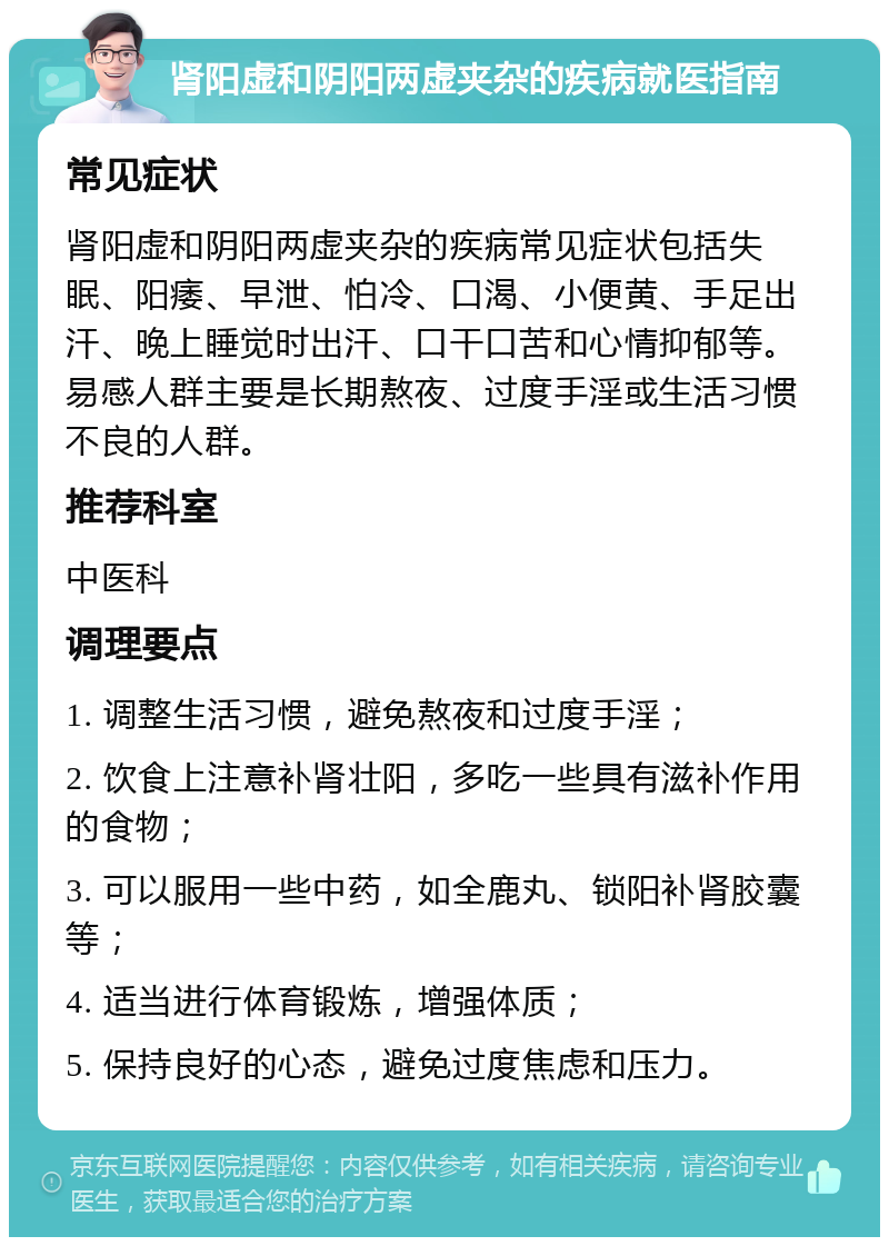 肾阳虚和阴阳两虚夹杂的疾病就医指南 常见症状 肾阳虚和阴阳两虚夹杂的疾病常见症状包括失眠、阳痿、早泄、怕冷、口渴、小便黄、手足出汗、晚上睡觉时出汗、口干口苦和心情抑郁等。易感人群主要是长期熬夜、过度手淫或生活习惯不良的人群。 推荐科室 中医科 调理要点 1. 调整生活习惯，避免熬夜和过度手淫； 2. 饮食上注意补肾壮阳，多吃一些具有滋补作用的食物； 3. 可以服用一些中药，如全鹿丸、锁阳补肾胶囊等； 4. 适当进行体育锻炼，增强体质； 5. 保持良好的心态，避免过度焦虑和压力。