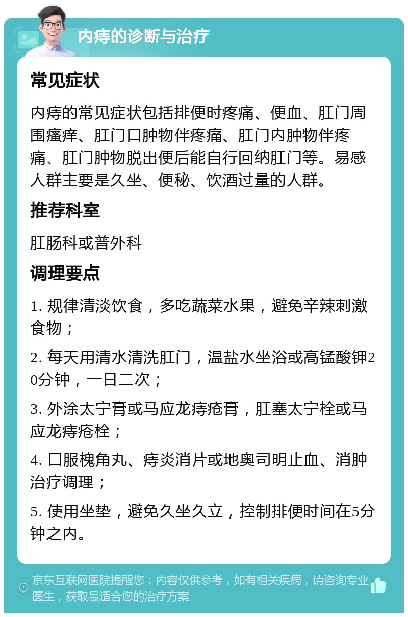 内痔的诊断与治疗 常见症状 内痔的常见症状包括排便时疼痛、便血、肛门周围瘙痒、肛门口肿物伴疼痛、肛门内肿物伴疼痛、肛门肿物脱出便后能自行回纳肛门等。易感人群主要是久坐、便秘、饮酒过量的人群。 推荐科室 肛肠科或普外科 调理要点 1. 规律清淡饮食，多吃蔬菜水果，避免辛辣刺激食物； 2. 每天用清水清洗肛门，温盐水坐浴或高锰酸钾20分钟，一日二次； 3. 外涂太宁膏或马应龙痔疮膏，肛塞太宁栓或马应龙痔疮栓； 4. 口服槐角丸、痔炎消片或地奥司明止血、消肿治疗调理； 5. 使用坐垫，避免久坐久立，控制排便时间在5分钟之内。