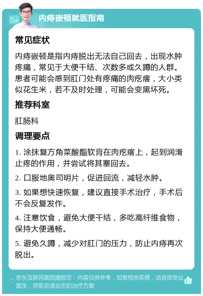 内痔嵌顿就医指南 常见症状 内痔嵌顿是指内痔脱出无法自己回去，出现水肿疼痛，常见于大便干结、次数多或久蹲的人群。患者可能会感到肛门处有疼痛的肉疙瘩，大小类似花生米，若不及时处理，可能会变黑坏死。 推荐科室 肛肠科 调理要点 1. 涂抹复方角菜酸酯软膏在肉疙瘩上，起到润滑止疼的作用，并尝试将其塞回去。 2. 口服地奥司明片，促进回流，减轻水肿。 3. 如果想快速恢复，建议直接手术治疗，手术后不会反复发作。 4. 注意饮食，避免大便干结，多吃高纤维食物，保持大便通畅。 5. 避免久蹲，减少对肛门的压力，防止内痔再次脱出。