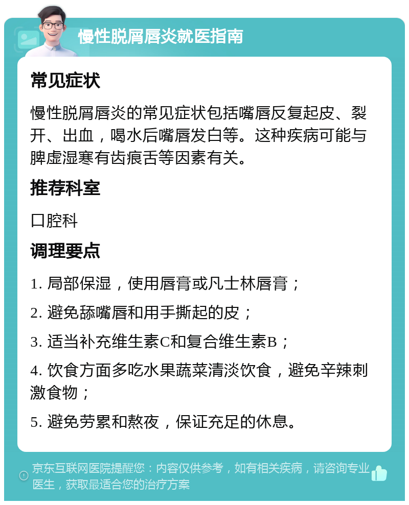 慢性脱屑唇炎就医指南 常见症状 慢性脱屑唇炎的常见症状包括嘴唇反复起皮、裂开、出血，喝水后嘴唇发白等。这种疾病可能与脾虚湿寒有齿痕舌等因素有关。 推荐科室 口腔科 调理要点 1. 局部保湿，使用唇膏或凡士林唇膏； 2. 避免舔嘴唇和用手撕起的皮； 3. 适当补充维生素C和复合维生素B； 4. 饮食方面多吃水果蔬菜清淡饮食，避免辛辣刺激食物； 5. 避免劳累和熬夜，保证充足的休息。