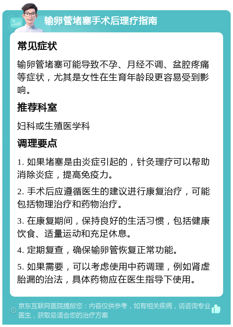 输卵管堵塞手术后理疗指南 常见症状 输卵管堵塞可能导致不孕、月经不调、盆腔疼痛等症状，尤其是女性在生育年龄段更容易受到影响。 推荐科室 妇科或生殖医学科 调理要点 1. 如果堵塞是由炎症引起的，针灸理疗可以帮助消除炎症，提高免疫力。 2. 手术后应遵循医生的建议进行康复治疗，可能包括物理治疗和药物治疗。 3. 在康复期间，保持良好的生活习惯，包括健康饮食、适量运动和充足休息。 4. 定期复查，确保输卵管恢复正常功能。 5. 如果需要，可以考虑使用中药调理，例如肾虚胎漏的治法，具体药物应在医生指导下使用。