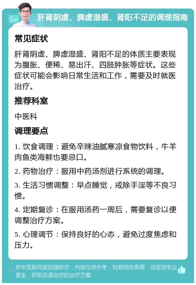 肝肾阴虚、脾虚湿盛、肾阳不足的调理指南 常见症状 肝肾阴虚、脾虚湿盛、肾阳不足的体质主要表现为腹胀、便稀、易出汗、四肢肿胀等症状。这些症状可能会影响日常生活和工作，需要及时就医治疗。 推荐科室 中医科 调理要点 1. 饮食调理：避免辛辣油腻寒凉食物饮料，牛羊肉鱼类海鲜也要忌口。 2. 药物治疗：服用中药汤剂进行系统的调理。 3. 生活习惯调整：早点睡觉，戒除手淫等不良习惯。 4. 定期复诊：在服用汤药一周后，需要复诊以便调整治疗方案。 5. 心理调节：保持良好的心态，避免过度焦虑和压力。