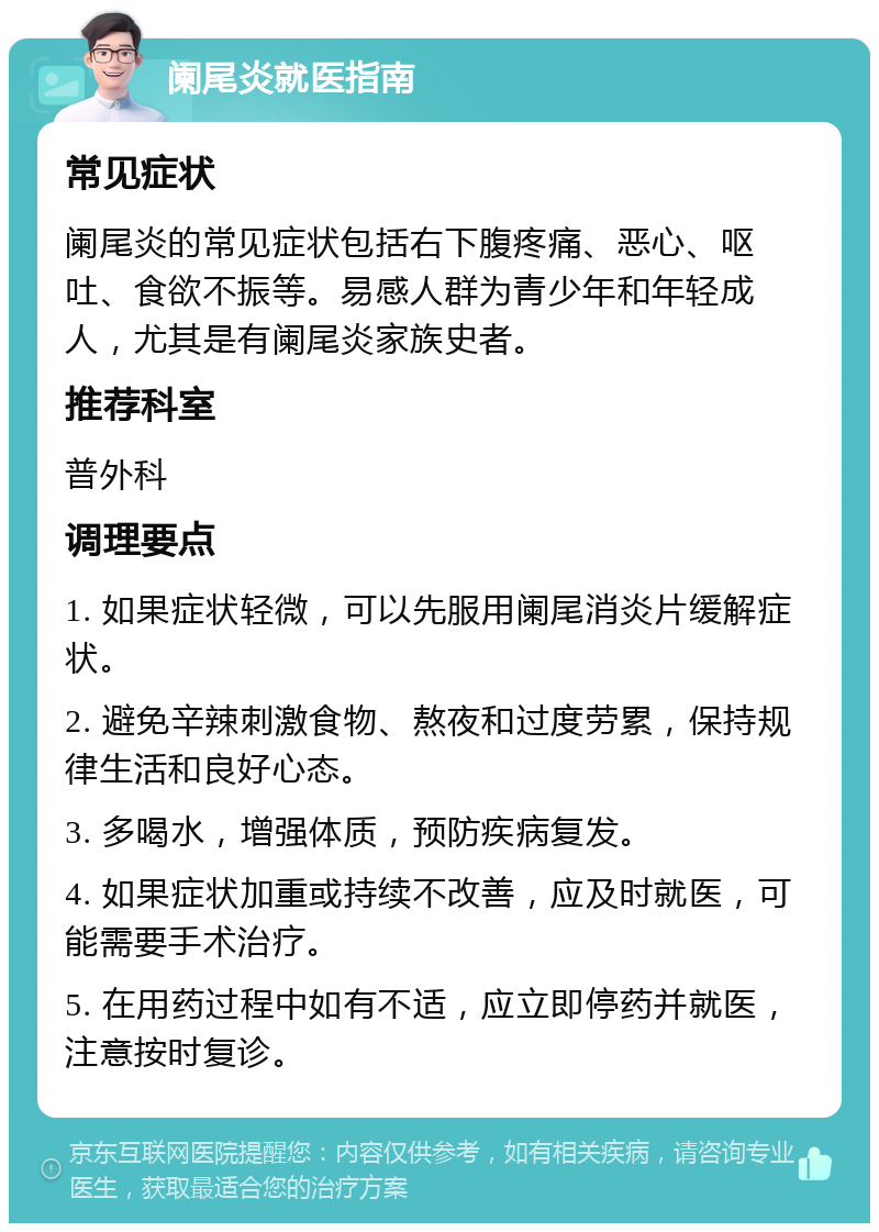 阑尾炎就医指南 常见症状 阑尾炎的常见症状包括右下腹疼痛、恶心、呕吐、食欲不振等。易感人群为青少年和年轻成人，尤其是有阑尾炎家族史者。 推荐科室 普外科 调理要点 1. 如果症状轻微，可以先服用阑尾消炎片缓解症状。 2. 避免辛辣刺激食物、熬夜和过度劳累，保持规律生活和良好心态。 3. 多喝水，增强体质，预防疾病复发。 4. 如果症状加重或持续不改善，应及时就医，可能需要手术治疗。 5. 在用药过程中如有不适，应立即停药并就医，注意按时复诊。