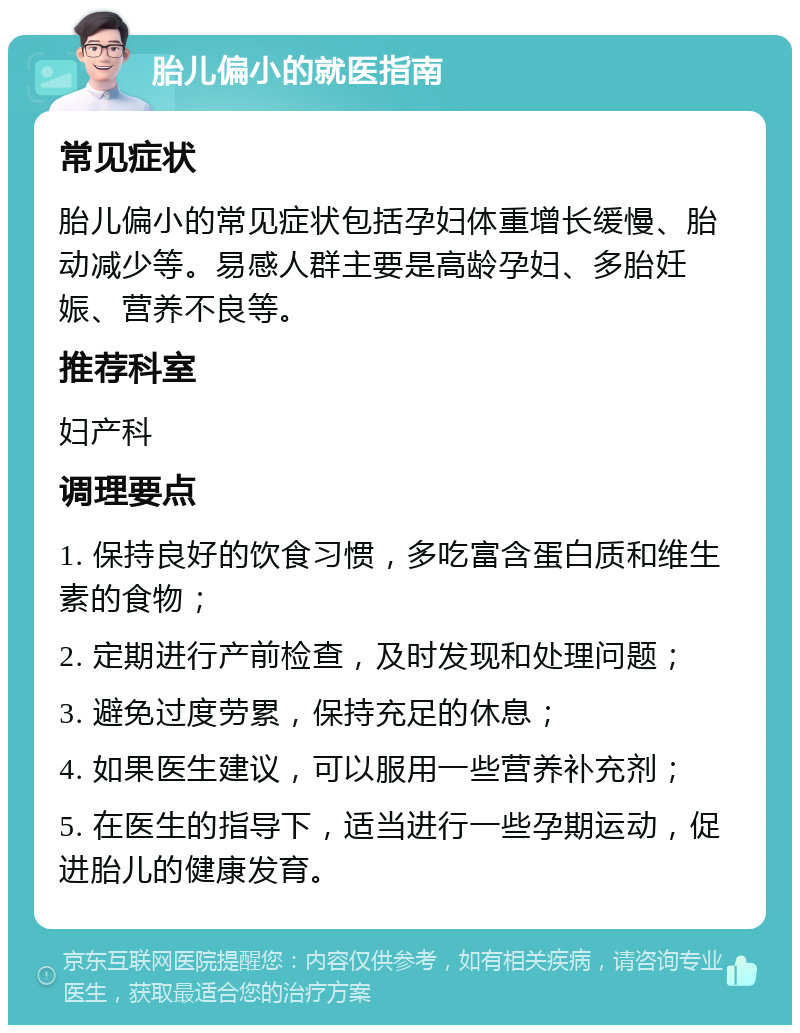 胎儿偏小的就医指南 常见症状 胎儿偏小的常见症状包括孕妇体重增长缓慢、胎动减少等。易感人群主要是高龄孕妇、多胎妊娠、营养不良等。 推荐科室 妇产科 调理要点 1. 保持良好的饮食习惯，多吃富含蛋白质和维生素的食物； 2. 定期进行产前检查，及时发现和处理问题； 3. 避免过度劳累，保持充足的休息； 4. 如果医生建议，可以服用一些营养补充剂； 5. 在医生的指导下，适当进行一些孕期运动，促进胎儿的健康发育。