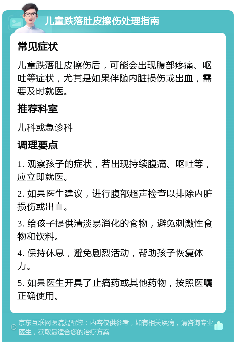 儿童跌落肚皮擦伤处理指南 常见症状 儿童跌落肚皮擦伤后，可能会出现腹部疼痛、呕吐等症状，尤其是如果伴随内脏损伤或出血，需要及时就医。 推荐科室 儿科或急诊科 调理要点 1. 观察孩子的症状，若出现持续腹痛、呕吐等，应立即就医。 2. 如果医生建议，进行腹部超声检查以排除内脏损伤或出血。 3. 给孩子提供清淡易消化的食物，避免刺激性食物和饮料。 4. 保持休息，避免剧烈活动，帮助孩子恢复体力。 5. 如果医生开具了止痛药或其他药物，按照医嘱正确使用。