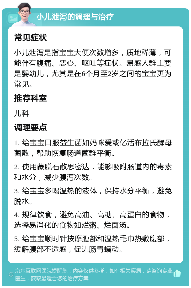 小儿泄泻的调理与治疗 常见症状 小儿泄泻是指宝宝大便次数增多，质地稀薄，可能伴有腹痛、恶心、呕吐等症状。易感人群主要是婴幼儿，尤其是在6个月至2岁之间的宝宝更为常见。 推荐科室 儿科 调理要点 1. 给宝宝口服益生菌如妈咪爱或亿活布拉氏酵母菌散，帮助恢复肠道菌群平衡。 2. 使用蒙脱石散思密达，能够吸附肠道内的毒素和水分，减少腹泻次数。 3. 给宝宝多喝温热的液体，保持水分平衡，避免脱水。 4. 规律饮食，避免高油、高糖、高蛋白的食物，选择易消化的食物如烂粥、烂面汤。 5. 给宝宝顺时针按摩腹部和温热毛巾热敷腹部，缓解腹部不适感，促进肠胃蠕动。