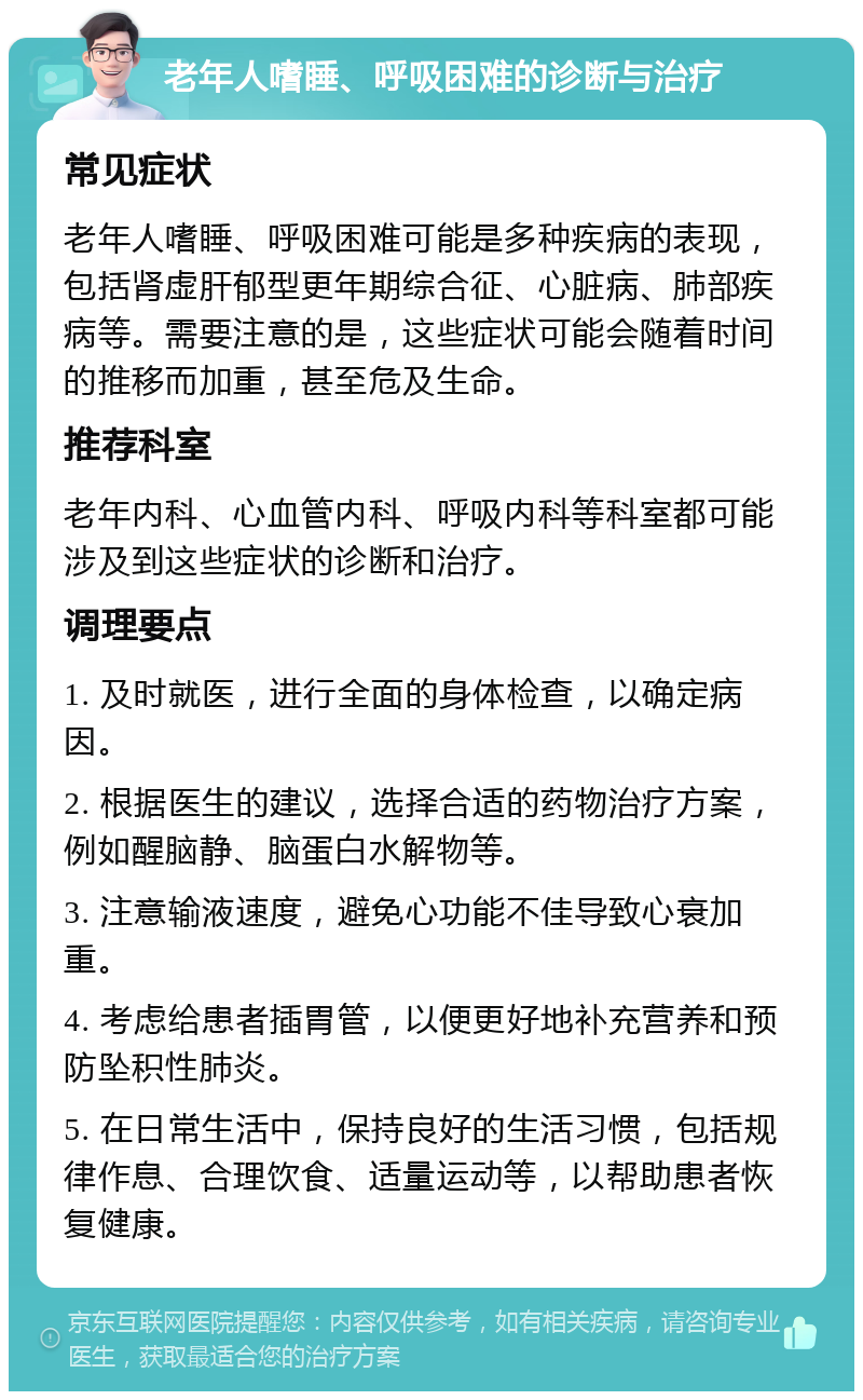 老年人嗜睡、呼吸困难的诊断与治疗 常见症状 老年人嗜睡、呼吸困难可能是多种疾病的表现，包括肾虚肝郁型更年期综合征、心脏病、肺部疾病等。需要注意的是，这些症状可能会随着时间的推移而加重，甚至危及生命。 推荐科室 老年内科、心血管内科、呼吸内科等科室都可能涉及到这些症状的诊断和治疗。 调理要点 1. 及时就医，进行全面的身体检查，以确定病因。 2. 根据医生的建议，选择合适的药物治疗方案，例如醒脑静、脑蛋白水解物等。 3. 注意输液速度，避免心功能不佳导致心衰加重。 4. 考虑给患者插胃管，以便更好地补充营养和预防坠积性肺炎。 5. 在日常生活中，保持良好的生活习惯，包括规律作息、合理饮食、适量运动等，以帮助患者恢复健康。