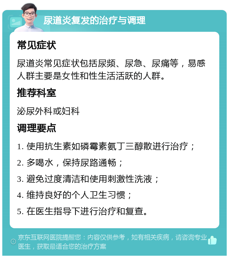 尿道炎复发的治疗与调理 常见症状 尿道炎常见症状包括尿频、尿急、尿痛等，易感人群主要是女性和性生活活跃的人群。 推荐科室 泌尿外科或妇科 调理要点 1. 使用抗生素如磷霉素氨丁三醇散进行治疗； 2. 多喝水，保持尿路通畅； 3. 避免过度清洁和使用刺激性洗液； 4. 维持良好的个人卫生习惯； 5. 在医生指导下进行治疗和复查。