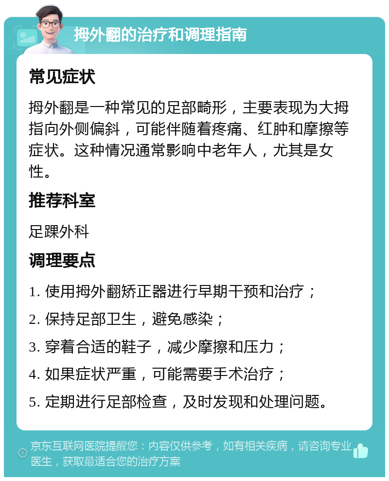 拇外翻的治疗和调理指南 常见症状 拇外翻是一种常见的足部畸形，主要表现为大拇指向外侧偏斜，可能伴随着疼痛、红肿和摩擦等症状。这种情况通常影响中老年人，尤其是女性。 推荐科室 足踝外科 调理要点 1. 使用拇外翻矫正器进行早期干预和治疗； 2. 保持足部卫生，避免感染； 3. 穿着合适的鞋子，减少摩擦和压力； 4. 如果症状严重，可能需要手术治疗； 5. 定期进行足部检查，及时发现和处理问题。