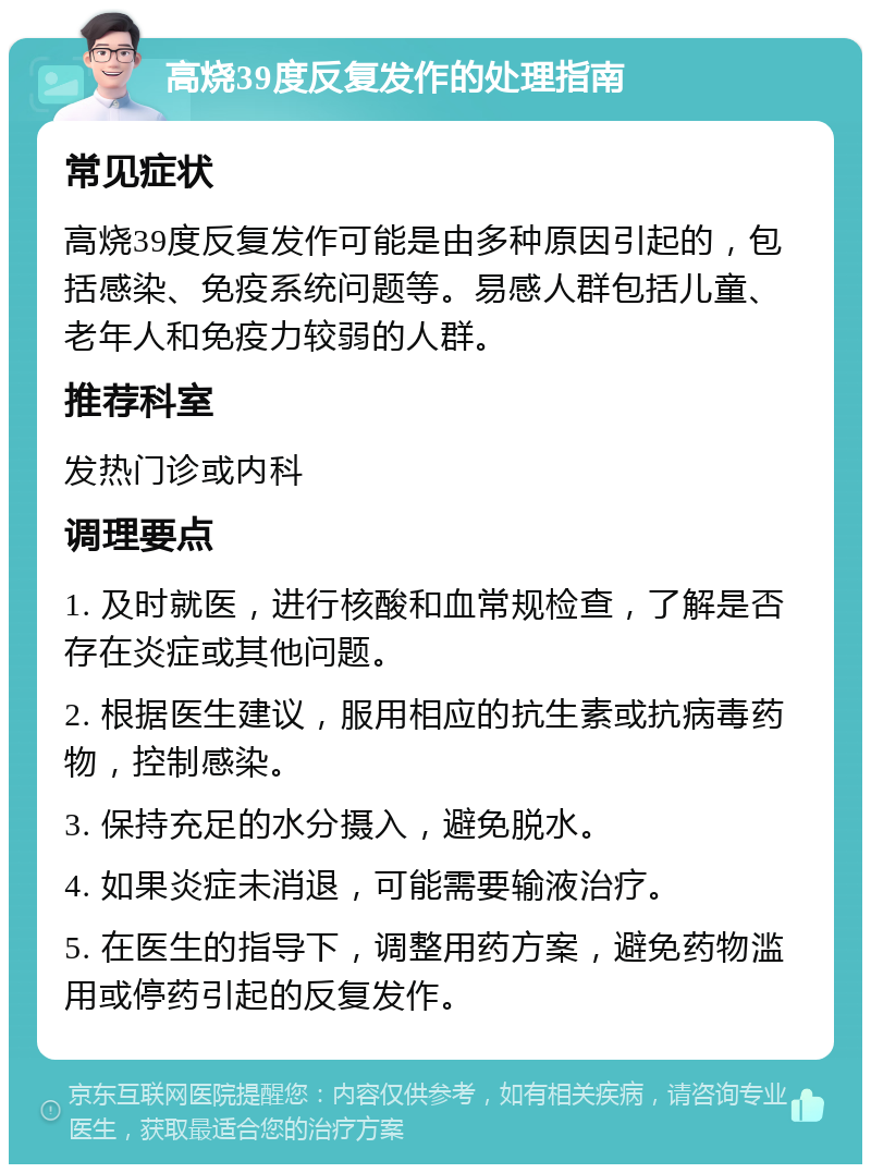 高烧39度反复发作的处理指南 常见症状 高烧39度反复发作可能是由多种原因引起的，包括感染、免疫系统问题等。易感人群包括儿童、老年人和免疫力较弱的人群。 推荐科室 发热门诊或内科 调理要点 1. 及时就医，进行核酸和血常规检查，了解是否存在炎症或其他问题。 2. 根据医生建议，服用相应的抗生素或抗病毒药物，控制感染。 3. 保持充足的水分摄入，避免脱水。 4. 如果炎症未消退，可能需要输液治疗。 5. 在医生的指导下，调整用药方案，避免药物滥用或停药引起的反复发作。